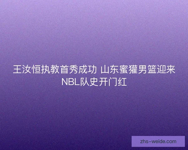 王汝恒执教首秀成功 山东蜜獾男篮迎来NBL队史开门红