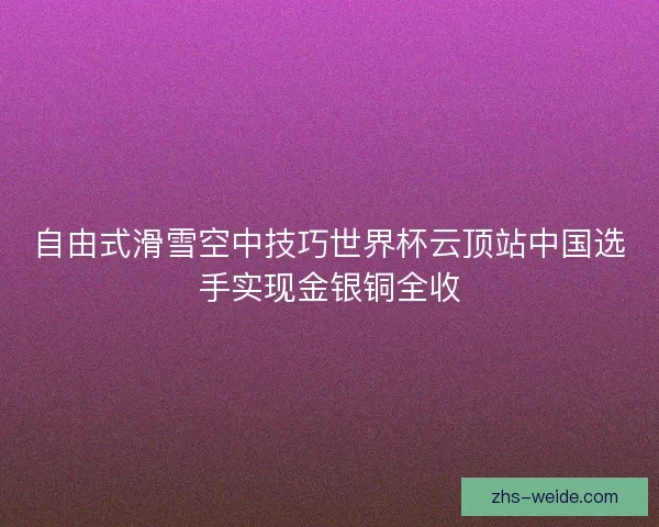 自由式滑雪空中技巧世界杯云顶站中国选手实现金银铜全收