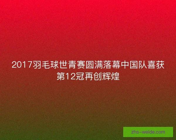2017羽毛球世青赛圆满落幕中国队喜获第12冠再创辉煌
