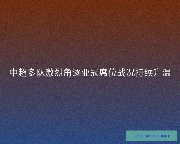 中超多队激烈角逐亚冠席位战况持续升温