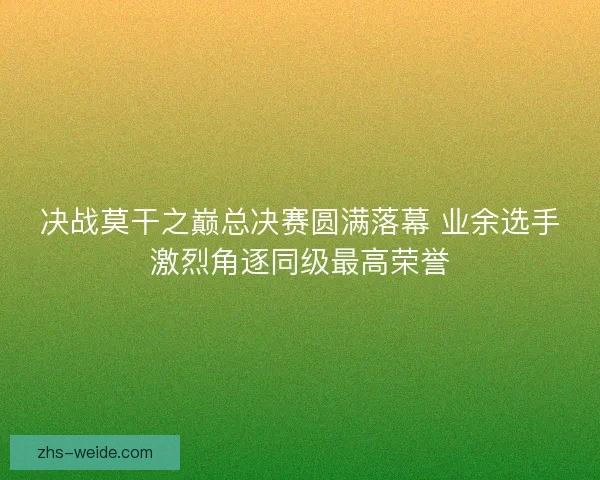 决战莫干之巅总决赛圆满落幕 业余选手激烈角逐同级最高荣誉