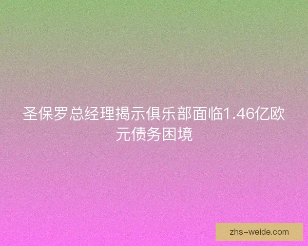 圣保罗总经理揭示俱乐部面临1.46亿欧元债务困境 圣保罗总经理揭示俱乐部面临1.46亿欧元债务困境