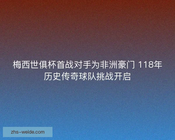 梅西世俱杯首战对手为非洲豪门 118年历史传奇球队挑战开启 梅西世俱杯首战对手为非洲豪门 118年历史传奇球队挑战开启