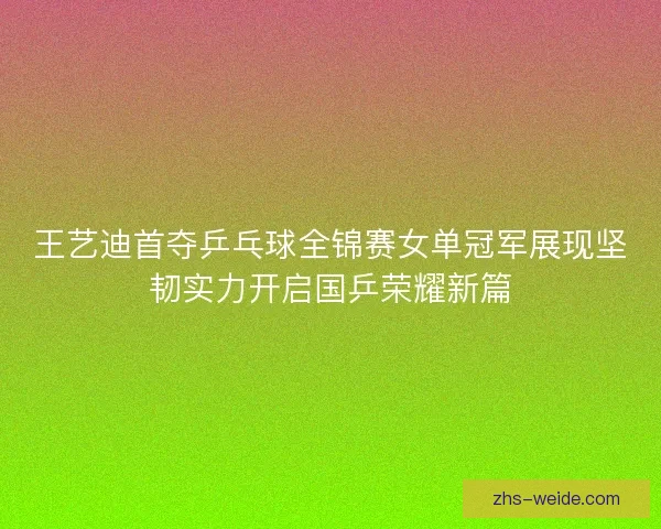 王艺迪首夺乒乓球全锦赛女单冠军展现坚韧实力开启国乒荣耀新篇 王艺迪首夺乒乓球全锦赛女单冠军展现坚韧实力开启国乒荣耀新篇