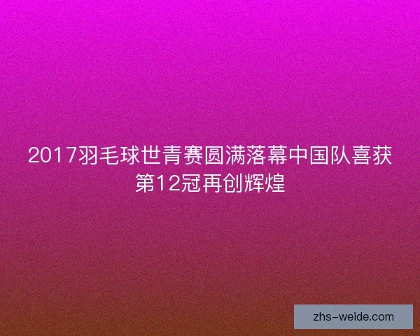 2017羽毛球世青赛圆满落幕中国队喜获第12冠再创辉煌 2017羽毛球世青赛圆满落幕中国队喜获第12冠再创辉煌