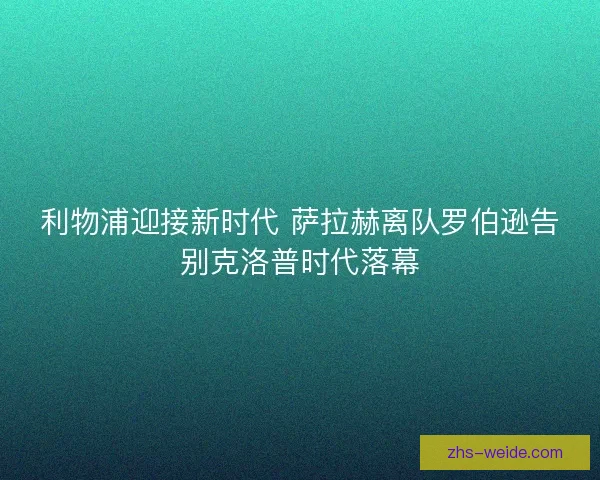 利物浦迎接新时代 萨拉赫离队罗伯逊告别克洛普时代落幕