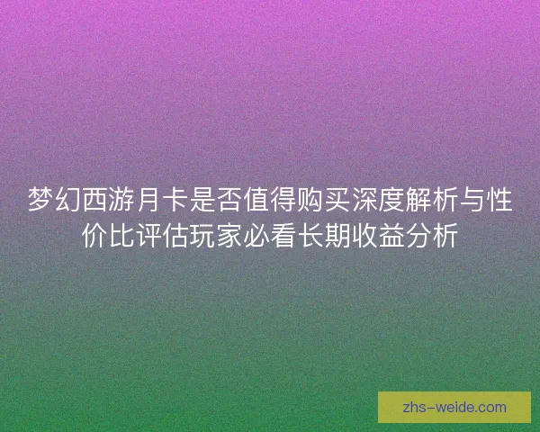 梦幻西游月卡是否值得购买深度解析与性价比评估玩家必看长期收益分析