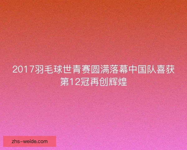 2017羽毛球世青赛圆满落幕中国队喜获第12冠再创辉煌