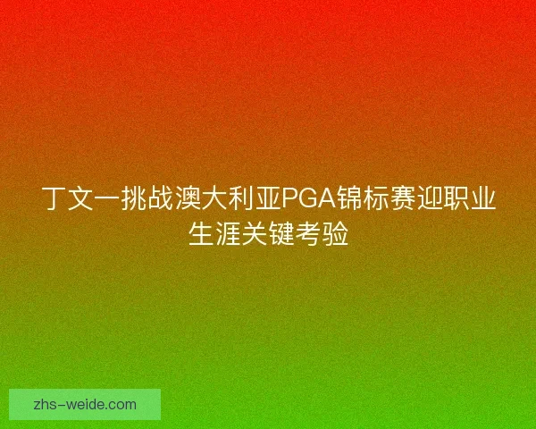丁文一挑战澳大利亚PGA锦标赛迎职业生涯关键考验 丁文一挑战澳大利亚PGA锦标赛迎职业生涯关键考验