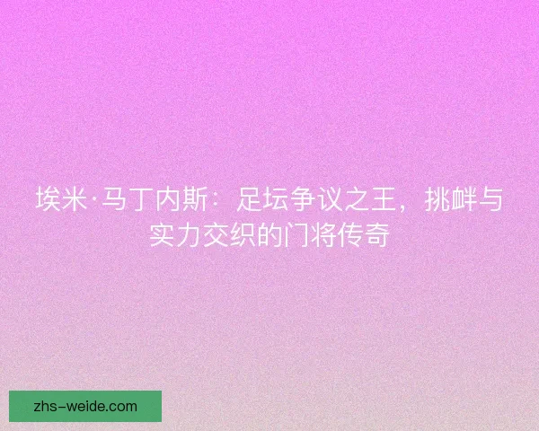 埃米·马丁内斯：足坛争议之王，挑衅与实力交织的门将传奇