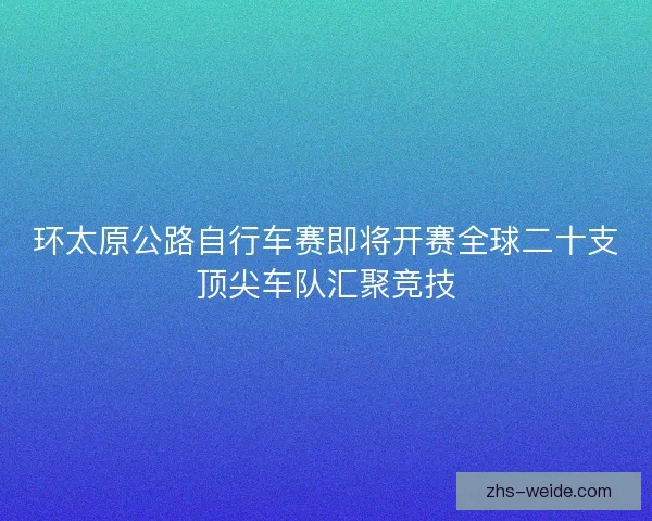 环太原公路自行车赛即将开赛全球二十支顶尖车队汇聚竞技