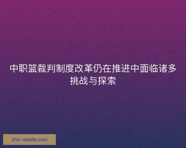 中职篮裁判制度改革仍在推进中面临诸多挑战与探索 中职篮裁判制度改革仍在推进中面临诸多挑战与探索