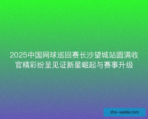 2025中国网球巡回赛长沙望城站圆满收官精彩纷呈见证新星崛起与赛事升级 2025中国网球巡回赛长沙望城站圆满收官精彩纷呈见证新星崛起与赛事升级