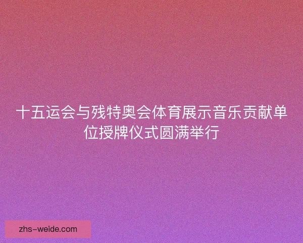 十五运会与残特奥会体育展示音乐贡献单位授牌仪式圆满举行